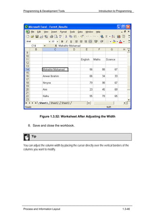 Programming & Development Tools                                    Introduction to Programming




              Figure 1.3.52: Worksheet After Adjusting the Width

    8. Save and close the workbook.


       Tip

You can adjust the column width by placing the cursor directly over the vertical borders of the
columns you want to modify.




Process and Information Layout                                                           1.3-46
 