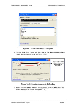 Programming & Development Tools                      Introduction to Programming




                   Figure 1.3.54: Insert Function Dialog Box

   4. Choose SUM from the list box and click on OK. Function Argument
      dialog box appears as shown in Figure 1.3.55.




                Figure 1.3.55: Function Arguments Dialog Box

   5. As the columns E14 to H14 are already select, click on OK button. The
      sum is displayed as shown in Figure 1.3.56.




Process and Information Layout                                          1.3-48
 
