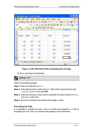 Programming & Development Tools                        Introduction to Programming




          Figure 1.3.59: Worksheet After Calculating the Average

   10. Save and close the workbook.

      Activity 1.3.7

Perform the following steps:
Step 1: Open the data file Sales.xls.
Step 2: Calculate the total number of Music CDs sold by typing the formula
        =sum(f11,f18,f25) on the cell F34.
Step 3: Copy this formula to other cells to calculate the total number of Movies
        and Games CDs sold.
Step 4: Save the workbook and identify the change in code.


Formatting the Cells
It is possible to change the way a text or number that appears in a cell by
formatting the cell. This is to enhance the appears of the worksheet.




Process and Information Layout                                            1.3-51
 