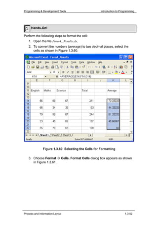 Programming & Development Tools                        Introduction to Programming




     Hands-On!

Perform the following steps to format the cell:
   1. Open the file Form4_ Results.xls.
   2. To convert the numbers (average) to two decimal places, select the
      cells as shown in Figure 1.3.60.




               Figure 1.3.60: Selecting the Cells for Formatting

   3. Choose Format          Cells. Format Cells dialog box appears as shown
      in Figure 1.3.61.




Process and Information Layout                                            1.3-52
 