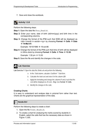 Programming & Development Tools                                   Introduction to Programming




    7. Save and close the workbook.


       Activity 1.3.8

Perform the following steps:
Step 1: Open the data file Perso_Detail.xls.
Step 2: Enter your name, date of birth (dd/mm/yyyy) and birth time in the
       corresponding columns.
Step 3: Change the format of the F14 such that DOB will be displayed as
        <dd>-<month in words>-<yy> by choosing Format     Cells    Date
          14-Mar-01.
          Example: 19/10/1986           19-oct-86
Step 4: Change the format of the F15 such that time of birth will be displayed
        in 24hrs clock by choosing Format   Cells     Time      13:30.
          Example: 1:30 pm          13:30
Step 5: Save the file and identify the changes in the code.



      Lab Exercise

Lab Exercise 7: Open the data file Drinks.xls and perform the following:
                    a. In the Total column, calculate Cost/Item * Total Item.
                    b. Calculate the total cost and store it in the column J21.
                    c. Apply the formatting and change the columns F and J such that the
                       cost will be displayed as R<cost>. Key: Use Format Cells.
                    d. Identify the changes in the code.


Creating Charts
It is easy to understand and analyse data in pictorial form rather than text.
Charts are the graphical representation of the data.


      Hands-On!

Perform the following steps to create a chart:
    1. Open the file Form4_ Results.xls.
    2. To create a chart for analysing the marks scored by students in
       English, select the cells that has the necessary data as shown in
       Figure 1.3.65.


Process and Information Layout                                                       1.3-55
 