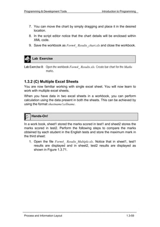 Programming & Development Tools                             Introduction to Programming




   7. You can move the chart by simply dragging and place it in the desired
      location.
   8. In the script editor notice that the chart details will be enclosed within
      XML code.
   9. Save the workbook as Form4_ Results_chart.xls and close the workbook.



      Lab Exercise

Lab Exercise 8: Open the workbook Form4_ Results.xls. Create bar chart for the Maths
                marks.


1.3.2 (C) Multiple Excel Sheets
You are now familiar working with single excel sheet. You will now learn to
work with multiple excel sheets.
When you have data in two excel sheets in a workbook, you can perform
calculation using the data present in both the sheets. This can be achieved by
using the format sheetname!cellname.


     Hands-On!

In a work book, sheet1 stored the marks scored in test1 and sheet2 stores the
marks scored in test2. Perform the following steps to compare the marks
obtained by each student in the English tests and store the maximum mark in
the third sheet:
   1. Open the file Form4_ Results_Multiple.xls. Notice that in sheet1, test1
      results are displayed and in sheet2, test2 results are displayed as
      shown in Figure 1.3.71.




Process and Information Layout                                                 1.3-59
 