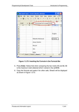 Programming & Development Tools                      Introduction to Programming




          Figure 1.3.72: Inserting the Formula in the Formula Bar

   5. Press Enter. Notice that when comparing the two marks 56 and 66, 66
      is the maximum mark obtained which I stored in the cell E14.
   6. Copy the formula and paste it for other cells. Sheet3 will be displayed
      as shown in Figure 1.3.73.




Process and Information Layout                                          1.3-61
 