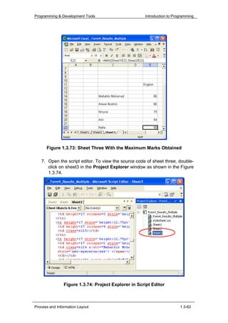 Programming & Development Tools                       Introduction to Programming




      Figure 1.3.73: Sheet Three With the Maximum Marks Obtained

   7. Open the script editor. To view the source code of sheet three, double-
      click on sheet3 in the Project Explorer window as shown in the Figure
      1.3.74.




                Figure 1.3.74: Project Explorer in Script Editor



Process and Information Layout                                           1.3-62
 