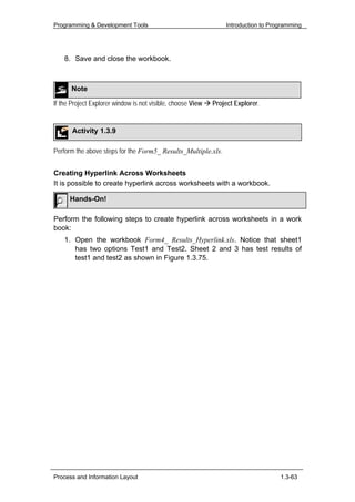 Programming & Development Tools                                  Introduction to Programming




    8. Save and close the workbook.



      Note

If the Project Explorer window is not visible, choose View   Project Explorer.


       Activity 1.3.9

Perform the above steps for the Form5_ Results_Multiple.xls.


Creating Hyperlink Across Worksheets
It is possible to create hyperlink across worksheets with a workbook.

      Hands-On!

Perform the following steps to create hyperlink across worksheets in a work
book:
    1. Open the workbook Form4_ Results_Hyperlink.xls. Notice that sheet1
       has two options Test1 and Test2. Sheet 2 and 3 has test results of
       test1 and test2 as shown in Figure 1.3.75.




Process and Information Layout                                                      1.3-63
 