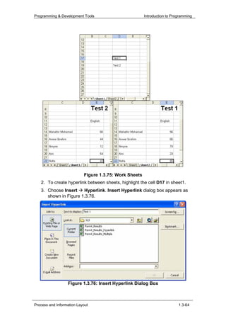 Programming & Development Tools                         Introduction to Programming




                           Figure 1.3.75: Work Sheets
   2. To create hyperlink between sheets, highlight the cell D17 in sheet1.
   3. Choose Insert    Hyperlink. Insert Hyperlink dialog box appears as
      shown in Figure 1.3.76.




                  Figure 1.3.76: Insert Hyperlink Dialog Box



Process and Information Layout                                             1.3-64
 