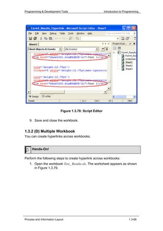 Programming & Development Tools                           Introduction to Programming




                           Figure 1.3.78: Script Editor

   9. Save and close the workbook.


1.3.2 (D) Multiple Workbook
You can create hyperlinks across workbooks.


     Hands-On!

Perform the following steps to create hyperlink across workbooks:
   1. Open the workbook Test_ Results.xls. The worksheet appears as shown
      in Figure 1.3.79.




Process and Information Layout                                               1.3-66
 