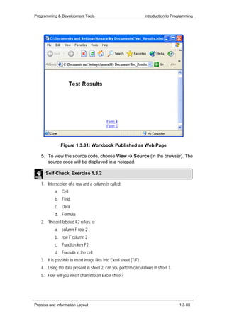 Programming & Development Tools                                      Introduction to Programming




               Figure 1.3.81: Workbook Published as Web Page

   5. To view the source code, choose View      Source (in the browser). The
      source code will be displayed in a notepad.

      Self-Check Exercise 1.3.2

   1. Intersection of a row and a column is called:
           a. Cell
           b. Field
           c. Data
           d. Formula
   2. The cell labeled F2 refers to
           a. column F row 2
           b. row F column 2
           c. Function key F2
           d. Formula in the cell
   3. It is possible to insert image files into Excel sheet (T/F).
   4. Using the data present in sheet 2, can you perform calculations in sheet 1.
   5. How will you insert chart into an Excel sheet?




Process and Information Layout                                                          1.3-69
 