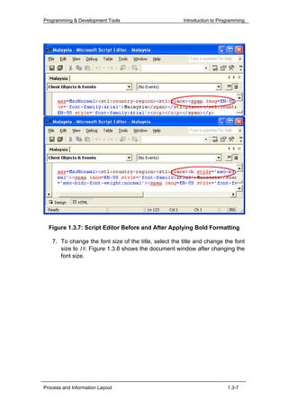 Programming & Development Tools                        Introduction to Programming




  Figure 1.3.7: Script Editor Before and After Applying Bold Formatting

   7. To change the font size of the title, select the title and change the font
      size to 18. Figure 1.3.8 shows the document window after changing the
      font size.




Process and Information Layout                                            1.3-7
 