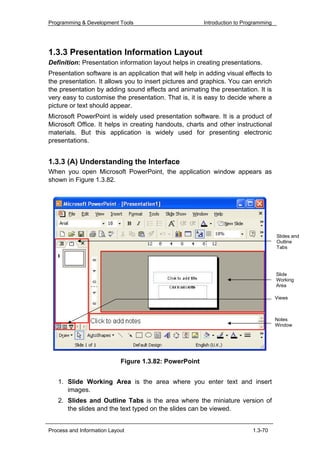Programming & Development Tools                          Introduction to Programming




1.3.3 Presentation Information Layout
Definition: Presentation information layout helps in creating presentations.
Presentation software is an application that will help in adding visual effects to
the presentation. It allows you to insert pictures and graphics. You can enrich
the presentation by adding sound effects and animating the presentation. It is
very easy to customise the presentation. That is, it is easy to decide where a
picture or text should appear.
Microsoft PowerPoint is widely used presentation software. It is a product of
Microsoft Office. It helps in creating handouts, charts and other instructional
materials. But this application is widely used for presenting electronic
presentations.


1.3.3 (A) Understanding the Interface
When you open Microsoft PowerPoint, the application window appears as
shown in Figure 1.3.82.




                                                                                       Slides and
                                                                                       Outline
                                                                                       Tabs




                                                                                       Slide
                                                                                       Working
                                                                                       Area

                                                                                       Views



                                                                                       Notes
                                                                                       Window




                            Figure 1.3.82: PowerPoint


   1. Slide Working Area is the area where you enter text and insert
      images.
   2. Slides and Outline Tabs is the area where the miniature version of
      the slides and the text typed on the slides can be viewed.


Process and Information Layout                                              1.3-70
 