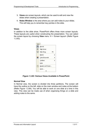Programming & Development Tools                       Introduction to Programming




   3. Views are screen layouts, which can be used to edit and view the
      slides when creating a presentation.
   4. Notes Window is the area where you can add notes to your slides.
      This will help you to remember key pointes in the slide.


Views
In addition to the slide show, PowerPoint offers three more screen layouts.
These layouts are useful when constructing the presentation. You can select
the screen layout by choosing View menu      < Screen layout> (Refer Figure
1.3.83).




            Figure 1.3.83: Various Views Available in PowerPoint

Normal View
In Normal view, the screen is divided into three partitions. The screen will
have the outline on the left, slide on the main window and notes at the bottom
(Refer Figure 1.3.84). You will be able to work on one slide at a time in this
view. This view can be made use of when organising things on a slide and
adding notes to the same.




Process and Information Layout                                           1.3-71
 