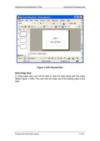 Programming & Development Tools                         Introduction to Programming




                           Figure 1.3.84: Normal View

Notes Page View
In notes page view, you will be able to view the slide along with the notes
(Refer Figure 1.3.85). This view can be made use of for adding notes to the
slide.




Process and Information Layout                                             1.3-72
 