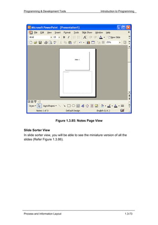 Programming & Development Tools                           Introduction to Programming




                         Figure 1.3.85: Notes Page View

Slide Sorter View
In slide sorter view, you will be able to see the miniature version of all the
slides (Refer Figure 1.3.86).




Process and Information Layout                                               1.3-73
 
