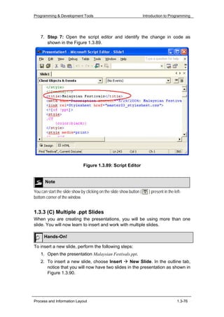 Programming & Development Tools                                       Introduction to Programming




    7. Step 7: Open the script editor and identify the change in code as
       shown in the Figure 1.3.89.




                              Figure 1.3.89: Script Editor


      Note

You can start the slide show by clicking on the slide show button (      ) present in the left-
bottom corner of the window.


1.3.3 (C) Multiple .ppt Slides
When you are creating the presentations, you will be using more than one
slide. You will now learn to insert and work with multiple slides.

      Hands-On!

To insert a new slide, perform the following steps:
    1. Open the presentation Malaysian Festivals.ppt.
    2. To insert a new slide, choose Insert      New Slide. In the outline tab,
       notice that you will now have two slides in the presentation as shown in
       Figure 1.3.90.




Process and Information Layout                                                              1.3-76
 