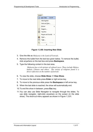 Programming & Development Tools                              Introduction to Programming




                       Figure 1.3.90: Inserting New Slide


   3. Give the title as Malaysia is the Land of Festivals.
   4. Remove the bullet from the text box given below. To remove the bullet,
      click anywhere on the text box and press Backspace.
   5. Type the following content in the text area.
                  Malaysia has a rich mixture of cultural races. These include Malays,
                 Indians, Chinese and others. The variety of religions found is a
                 direct reflection on the number of festivals.

   6. To view the slide, choose Slide Show           View Show.
   7. To move to the next slide press Enter or right arrow key.
   8. To move to the previous slide press the Backspace or left arrow key.
   9. When the last slide is reached, the show will automatically end.
   10. To end the show in between, press Esc key.
   11. You can also use Slide Navigator to navigate through the slides. To
       use slide navigator, right-click anywhere on the screen (in the slide
       show). The short-cut menu appears as shown in Figure 1.3.91.




Process and Information Layout                                                  1.3-77
 