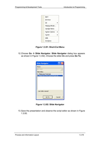 Programming & Development Tools                        Introduction to Programming




                          Figure 1.3.91: Short-Cut Menu


   12. Choose Go      Slide Navigator. Slide Navigator dialog box appears
       as shown in Figure 1.3.92). Choose the slide title and press Go To.




                          Figure 1.3.92: Slide Navigator


   13. Save the presentation and observe the script editor as shown in Figure
       1.3.93.




Process and Information Layout                                            1.3-78
 