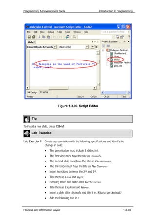 Programming & Development Tools                                       Introduction to Programming




                              Figure 1.3.93: Script Editor


       Tip

To insert a new slide, press Ctrl+M.

      Lab Exercise

Lab Exercise 9: Create a presentation with the following specifications and identify the
                change in code:
                  •   The presentation must include 3 slides in it.
                  •   The first slide must have the title as Animals.
                  •   The second slide must have the title as Carnivorous.
                  •   The third slide must have the title as Herbivorous.
                  •   Insert two slides between the 2nd and 3rd.
                  •   Title them as Lion and Tiger.
                  •   Similarly insert two slides after Herbivorous.
                  •   Title them as Elephant and Horse.
                  •   Insert a slide after Animals and title it as What is an Animal?
                  •   Add the following text in it:


Process and Information Layout                                                           1.3-79
 