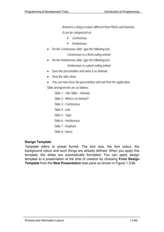 Programming & Development Tools                                  Introduction to Programming




                             Animal is a living creature different from Plants and Humans.
                             It can be categorized as:
                                         Carnivorous
                                         Herbivorous
                 •   On the Carnivorous slide, type the following text.
                                  Carnivorous is a flesh-eating animal.
                 •   On the Herbivorous slide, type the following text.
                                  Herbivorous is a plant-eating animal.
                 •   Save the presentation and name it as Animals.
                 •   View the slide show.
                 •   You can now close the presentation and exit from the application.
                 Slide arrangements are as follows:
                       Slide 1 - Title Slide – Animals
                       Slide 2 - What is an Animal?
                       Slide 3 - Carnivorous
                       Slide 4 - Lion
                       Slide 5 - Tiger
                       Slide 6 - Herbivorous
                       Slide 7 - Elephant
                       Slide 8 - Horse


Design Template
Template refers to preset format. The font size, the font colour, the
background colour and such things are already defined. When you apply this
template, the slides are automatically formatted. You can apply design
template to a presentation at the time of creation by choosing From Design
Template from the New Presentation task pane as shown in Figure 1.3.94.




Process and Information Layout                                                       1.3-80
 