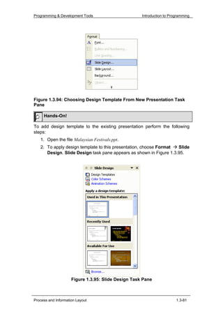 Programming & Development Tools                      Introduction to Programming




Figure 1.3.94: Choosing Design Template From New Presentation Task
Pane

     Hands-On!

To add design template to the existing presentation perform the following
steps:
   1. Open the file Malaysian Festivals.ppt.
   2. To apply design template to this presentation, choose Format  Slide
      Design. Slide Design task pane appears as shown in Figure 1.3.95.




                     Figure 1.3.95: Slide Design Task Pane



Process and Information Layout                                          1.3-81
 