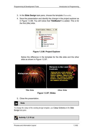 Programming & Development Tools                                 Introduction to Programming




   3. In the Slide Design task pane, choose the template Fireworks.
   4. Save the presentation and identify the change in the project explorer as
      in Figure 1.3.96. You will notice that TitleMaster1 is added. This is for
      the first (title) slide.




                          Figure 1.3.96: Project Explorer

         Notice the difference in the template for the title slide and the other
         slide as shown in Figure 1.2.97.




                                 Figure 1.3.97: Slides

   5. Close the presentation.

         Note

To change the colour of the existing design template, use Colour Schemes in the Slide
Design task pane.


      Activity 1.3.10 (a)



Process and Information Layout                                                      1.3-82
 