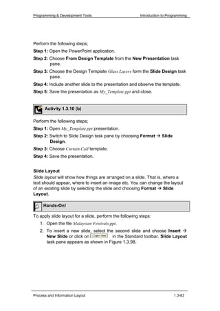 Programming & Development Tools                          Introduction to Programming




Perform the following steps;
Step 1: Open the PowerPoint application.
Step 2: Choose From Design Template from the New Presentation task
        pane.
Step 3: Choose the Design Template Glass Layers form the Slide Design task
        pane.
Step 4: Include another slide to the presentation and observe the template.
Step 5: Save the presentation as My_Template.ppt and close.


      Activity 1.3.10 (b)

Perform the following steps;
Step 1: Open My_Template.ppt presentation.
Step 2: Switch to Slide Design task pane by choosing Format          Slide
        Design.
Step 3: Choose Curtain Call template.
Step 4: Save the presentation.


Slide Layout
Slide layout will show how things are arranged on a slide. That is, where a
text should appear, where to insert an image etc. You can change the layout
of an existing slide by selecting the slide and choosing Format     Slide
Layout.

     Hands-On!

To apply slide layout for a slide, perform the following steps:
   1. Open the file Malaysian Festivals.ppt.
   2. To insert a new slide, select the second slide and choose Insert
      New Slide or click on            in the Standard toolbar. Slide Layout
      task pane appears as shown in Figure 1.3.98.




Process and Information Layout                                               1.3-83
 
