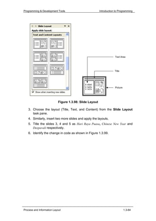 Programming & Development Tools                           Introduction to Programming




                                                                      Text Area




                                                                      Title




                                                                      Picture




                            Figure 1.3.98: Slide Layout

   3. Choose the layout (Title, Text, and Content) from the Slide Layout
      task pane.
   4. Similarly, insert two more slides and apply the layouts.
   5. Title the slides 3, 4 and 5 as Hari Raya Puasa, Chinese New Year and
      Deepavali respectively.
   6. Identify the change in code as shown in Figure 1.3.99.




Process and Information Layout                                                  1.3-84
 