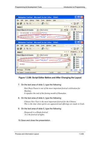 Programming & Development Tools                            Introduction to Programming




    Figure 1.3.99: Script Editor Before and After Changing the Layout


   7. On the text area of slide 3, type the following:
           Hari Raya Puasa is one of the most important festival celebration for
           Muslims.
           It signifies the end of the fasting month of Ramadan.

   8. On the text area of slide 4, type the following:
           Chinese New Year is the most important festival for the Chinese.
           This is the time when spirits are appeared and offerings are made to Gods.

   9. On the text area of slide 5, type the following:
           Deepavali is a Hindu festival.
           It is the festival of lights.

   10. Save and close the presentation.




Process and Information Layout                                                1.3-85
 
