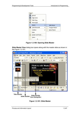Programming & Development Tools                           Introduction to Programming




                     Figure 1.3.100: Opening Slide Master

Slide Master View dialog box opens along with the master slide as shown in
the Figure 1.3.101.




                           Figure 1.3.101: Slide Master



Process and Information Layout                                               1.3-87
 