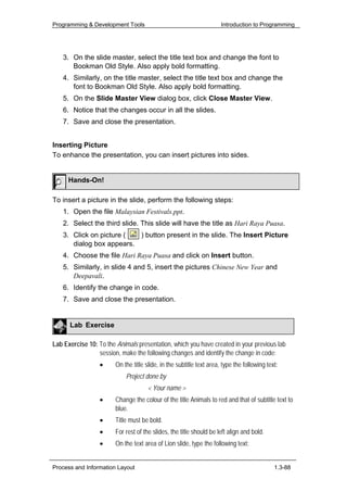 Programming & Development Tools                                       Introduction to Programming




    3. On the slide master, select the title text box and change the font to
       Bookman Old Style. Also apply bold formatting.
    4. Similarly, on the title master, select the title text box and change the
       font to Bookman Old Style. Also apply bold formatting.
    5. On the Slide Master View dialog box, click Close Master View.
    6. Notice that the changes occur in all the slides.
    7. Save and close the presentation.


Inserting Picture
To enhance the presentation, you can insert pictures into sides.


      Hands-On!

To insert a picture in the slide, perform the following steps:
    1. Open the file Malaysian Festivals.ppt.
    2. Select the third slide. This slide will have the title as Hari Raya Puasa.
    3. Click on picture (  ) button present in the slide. The Insert Picture
       dialog box appears.
    4. Choose the file Hari Raya Puasa and click on Insert button.
    5. Similarly, in slide 4 and 5, insert the pictures Chinese New Year and
       Deepavali.
    6. Identify the change in code.
    7. Save and close the presentation.


      Lab Exercise

Lab Exercise 10: To the Animals presentation, which you have created in your previous lab
                 session, make the following changes and identify the change in code:
                  •     On the title slide, in the subtitle text area, type the following text:
                            Project done by
                                      < Your name >
                  •     Change the colour of the title Animals to red and that of subtitle text to
                        blue.
                  •     Title must be bold.
                  •     For rest of the slides, the title should be left align and bold.
                  •     On the text area of Lion slide, type the following text:


Process and Information Layout                                                               1.3-88
 
