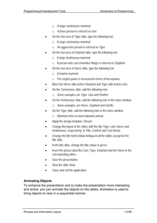 Programming & Development Tools                                    Introduction to Programming




                      o A large carnivorous mammal.
                      o A brave person is referred as Lion.
                 •    On the text area of Tiger slide, type the following text:
                      o A large carnivorous mammal.
                      o An aggressive person is referred as Tiger.
                 •    On the text area of Elephant slide, type the following text
                      o A large herbivorous mammal.
                      o A person who can remember things is referred as Elephant.
                 •    On the text area of Horse slide, type the following text
                      o A hoofed mammal.
                      o The engine power is measured in terms of horsepower.
                 •    Move the Horse slide before Elephant and Tiger slide before Lion.
                 •    On the Carnivorous slide, add the following note:
                      o Some examples are Tiger, Lion and Panther.
                 •    On the Herbivorous slide, add the following note in the notes window:
                      o Some examples are Horse, Elephant and Giraffe.
                 •    On the Tiger slide, add the following note in the notes window:
                      o Mammal refers to warm-blooded animal.
                 •    Apply the design template, Stream.
                 •    Change the layout of the slides with the title Tiger, Lion, Horse and
                      Herbivorous, respectively, to Title, Content and Text format.
                 •    Change the title font to Book Antiqua in all the slides except for the
                      title slide.
                 •    In the title slide, change the title colour to green.
                 •    Insert the picture data files Lion, Tiger, Elephant and the Horse in the
                      corresponding slides.
                 •    Save the presentation.
                 •    View the slide show.
                 •    Close and exit the application.


Animating Objects
To enhance the presentation and to make the presentation more interesting
and active, you can animate the objects on the slides. Animation is used to
bring objects to view in a sequential manner.




Process and Information Layout                                                          1.3-89
 