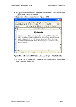 Programming & Development Tools                        Introduction to Programming




   9. To align the title to centre, select the title and click on Center button
      (     ) on the Formatting toolbar.
   10. Document will appear as shown in Figure 1.3.10.




    Figure 1.3.10: Document Window After Aligning the Title to Centre

   11. In Figure 1.3.11, notice that a new style text-align added to the code to
       align the title to the centre.




Process and Information Layout                                            1.3-9
 