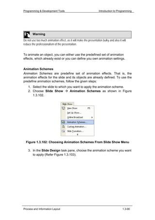 Programming & Development Tools                                     Introduction to Programming




        Warning
Do not use too much animation effect, as it will make the presentation bulky and also it will
reduce the professionalism of the presentation.


To animate an object, you can either use the predefined set of animation
effects, which already exist or you can define you own animation settings.


Animation Schemes
Animation Schemes are predefine set of animation effects. That is, the
animation effects for the slide and its objects are already defined. To use the
predefine animation schemes, follow the given steps:
    1. Select the slide to which you want to apply the animation scheme.
    2. Choose Slide Show           Animation Schemes as shown in Figure
       1.3.102.




  Figure 1.3.102: Choosing Animation Schemes From Slide Show Menu

    3. In the Slide Design task pane, choose the animation scheme you want
       to apply (Refer Figure 1.3.103).




Process and Information Layout                                                           1.3-90
 