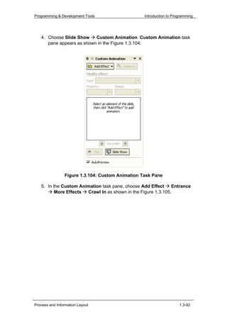 Programming & Development Tools                   Introduction to Programming




   4. Choose Slide Show    Custom Animation. Custom Animation task
      pane appears as shown in the Figure 1.3.104.




                Figure 1.3.104: Custom Animation Task Pane

   5. In the Custom Animation task pane, choose Add Effect     Entrance
          More Effects Crawl In as shown in the Figure 1.3.105.




Process and Information Layout                                       1.3-92
 