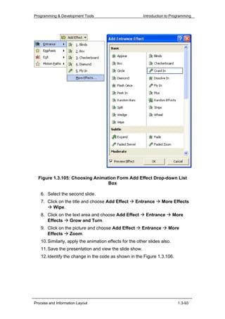 Programming & Development Tools                          Introduction to Programming




  Figure 1.3.105: Choosing Animation Form Add Effect Drop-down List
                                 Box

   6. Select the second slide.
   7. Click on the title and choose Add Effect       Entrance      More Effects
         Wipe.
   8. Click on the text area and choose Add Effect        Entrance         More
      Effects    Grow and Turn.
   9. Click on the picture and choose Add Effect        Entrance       More
      Effects    Zoom.
   10. Similarly, apply the animation effects for the other slides also.
   11. Save the presentation and view the slide show.
   12. Identify the change in the code as shown in the Figure 1.3.106.




Process and Information Layout                                               1.3-93
 