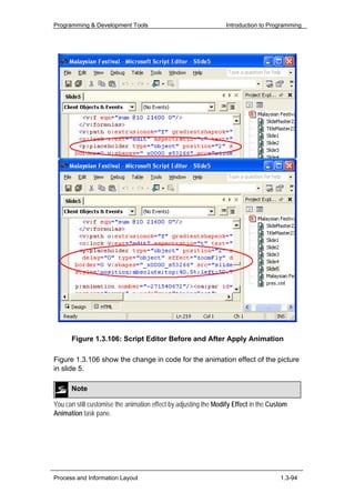 Programming & Development Tools                                  Introduction to Programming




      Figure 1.3.106: Script Editor Before and After Apply Animation

Figure 1.3.106 show the change in code for the animation effect of the picture
in slide 5.

      Note

You can still customise the animation effect by adjusting the Modify Effect in the Custom
Animation task pane.




Process and Information Layout                                                        1.3-94
 
