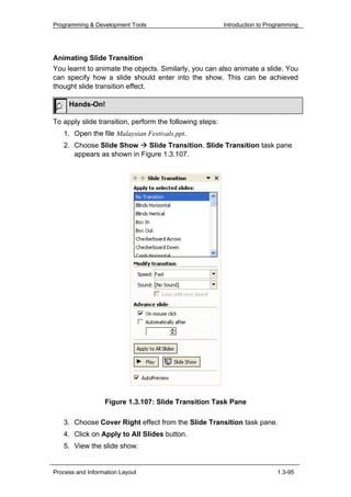 Programming & Development Tools                           Introduction to Programming




Animating Slide Transition
You learnt to animate the objects. Similarly, you can also animate a slide. You
can specify how a slide should enter into the show. This can be achieved
thought slide transition effect.

     Hands-On!

To apply slide transition, perform the following steps:
   1. Open the file Malaysian Festivals.ppt.
   2. Choose Slide Show      Slide Transition. Slide Transition task pane
      appears as shown in Figure 1.3.107.




                  Figure 1.3.107: Slide Transition Task Pane

   3. Choose Cover Right effect from the Slide Transition task pane.
   4. Click on Apply to All Slides button.
   5. View the slide show.


Process and Information Layout                                               1.3-95
 
