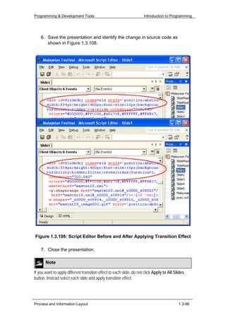 Programming & Development Tools                                       Introduction to Programming




    6. Save the presentation and identify the change in source code as
       shown in Figure 1.3.108.




Figure 1.3.108: Script Editor Before and After Applying Transition Effect

    7. Close the presentation.

       Note

If you want to apply different transition effect to each slide, do not click Apply to All Slides
button. Instead select each slide and apply transition effect.




Process and Information Layout                                                              1.3-96
 