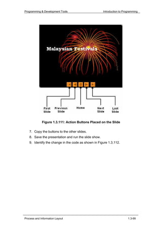 Programming & Development Tools                       Introduction to Programming




             Figure 1.3.111: Action Buttons Placed on the Slide

   7. Copy the buttons to the other slides.
   8. Save the presentation and run the slide show.
   9. Identify the change in the code as shown in Figure 1.3.112.




Process and Information Layout                                           1.3-99
 
