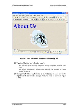 Programming & Development Tools                           Introduction to Programming




              Figure 1.4.11: Document Window After the Clip Art

    22. Type the following text below the picture:
            We are one of the leading companies selling computer products since
            1986.
            We deliver high-quality, reliable and cost-effective products to clients
            around the world.
    23. Change the font to Arial, font size to 18, font colour to green and centre
        align the text. Observe the change in source code as shown in Figure
        1.4.12.




Project Integration                                                          1.4-10
 