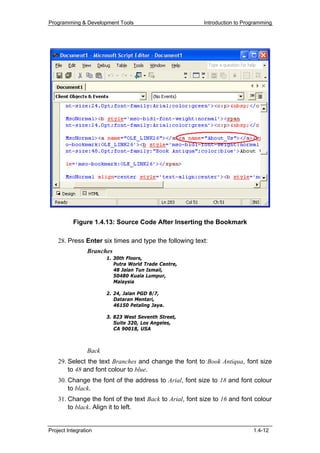 Programming & Development Tools                          Introduction to Programming




          Figure 1.4.13: Source Code After Inserting the Bookmark

    28. Press Enter six times and type the following text:
                Branches
                       1. 30th Floors,
                          Putra World Trade Centre,
                          48 Jalan Tun Ismail,
                          50480 Kuala Lumpur,
                          Malaysia

                       2. 24, Jalan PGD 8/7,
                          Dataran Mentari,
                          46150 Petaling Jaya.

                       3. 823 West Seventh Street,
                          Suite 320, Los Angeles,
                          CA 90018, USA



                Back
    29. Select the text Branches and change the font to Book Antiqua, font size
        to 48 and font colour to blue.
    30. Change the font of the address to Arial, font size to 18 and font colour
        to black.
    31. Change the font of the text Back to Arial, font size to 16 and font colour
        to black. Align it to left.


Project Integration                                                         1.4-12
 