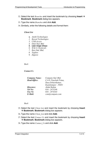Programming & Development Tools                                Introduction to Programming




    32. Select the text Branches and insert the bookmark by choosing Insert
        Bookmark. Bookmark dialog box appears.
    33. Type the name Branches and click Add.
    34. Similarly, enter the following details and format them:


            Client List

                      1. Amith Technologies
                      2. Boreal Technologies
                      3. CNB Access
                      4. Ethyl Snd. Bhd.
                      5.   Laser Image Infosys
                      6.   M & L Chemicals
                      7.   Razz Snd. Bhd.
                      8.   Topfoto
                      9.   Zippore



            Back


            Contact Us


                Company Name:              Computo Snd. Bhd.
                Head Office:               C-8-9, Punchak Prima,
                                           Dasa Sriharthamas,
                                           Kualalumpur - 50481
                Directors:                 Abdul Rahim
                Tel No:                    016 - 2473246
                Fax No                     016 - 2874343
                E-Mail:                    com@computo.com



            Back

    35. Select the text Client List and insert the bookmark by choosing Insert
          Bookmark. Bookmark dialog box appears.
    36. Type the name Client_List and click Add.
    37. Select the text Contact Us and insert the bookmark by choosing Insert
          Bookmark. Bookmark dialog box appears.
    38. Type the name Contact_Us and click Add.




Project Integration                                                               1.4-13
 