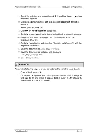 Programming & Development Tools                           Introduction to Programming




    39. Select the text Back and choose Insert      Hyperlink. Insert Hyperlink
        dialog box appears.
    40. Click on Bookmark button. Select a place in Document dialog box
        appears.
    41. Select Home and click OK.
    42. Click OK on Insert Hyperlink dialog box.
    43. Similarly, create hyperlinks for the other text Back wherever it appears.
    44. Select the text About Us in page 1 and hyperlink this text to the
        bookmark About_Us.
    45. Similarly, hyperlink the text Branches, Client List and Contact Us with the
        respective bookmarks.
    46. Save the document as Home_Page_Word.doc.
    47. Save the document as webpage with the name
        Home_Page_Webpage.html.
    48. Close the application.


      Hands-On!

Perform the following steps to create spreadsheet to store the sales details:
    1. Open a blank workbook.
    2. On the cell D5 type the text Sales Figure of Computer Parts. Change the
       font size to 26 and make it appear bold. Figurer 1.4.14 shows the
       spreadsheet and the source code.




Project Integration                                                          1.4-14
 