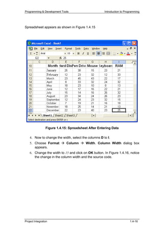 Programming & Development Tools                       Introduction to Programming




Spreadsheet appears as shown in Figure 1.4.15




                 Figure 1.4.15: Spreadsheet After Entering Data

    4. Now to change the width, select the columns D to I.
    5. Choose Format          Column      Width. Column Width dialog box
       appears.
    6. Change the width to 15 and click on OK button. In Figure 1.4.16, notice
       the change in the column width and the source code.




Project Integration                                                      1.4-16
 