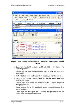 Programming & Development Tools                         Introduction to Programming




Figure 1.4.16: Spreadsheet and Source Code After Changing the Column
                                Width

    7. Select row 5 and click on Merge and Center (              ) button on the
       Formatting toolbar.
    8. To calculate the total number of items sold, on D24 type Total and
       make it bold.
    9. To find the total number of hard disk pieces sold, click on the cell E24.
    10. To apply the formula, choose Insert         Function. Insert Function
        dialog box appears.
    11. Choose SUM from the list box and click on OK. Function Argument
        dialog box appears.
    12. As the columns E11 to E23 are already select, click on OK button. The
        sum is displayed.
    13. Centre align row 24. Figurer 1.4.17 displays the spreadsheet and the
        source code after entering the formula.




Project Integration                                                        1.4-17
 