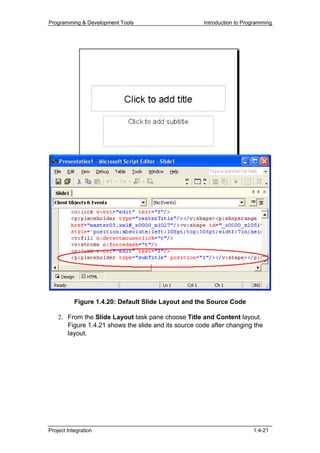 Programming & Development Tools                       Introduction to Programming




           Figure 1.4.20: Default Slide Layout and the Source Code

    2. From the Slide Layout task pane choose Title and Content layout.
       Figure 1.4.21 shows the slide and its source code after changing the
       layout.




Project Integration                                                      1.4-21
 