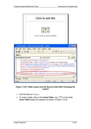 Programming & Development Tools                        Introduction to Programming




   Figure 1.4.21: Slide Layout and the Source Code After Changing the
                                  Layout

    3. Give the title as Products.
    4. To insert a table, click on the Insert Table icon ( ) on the slide.
       Insert Table dialog box appears as shown in Figure 1.4.22.




Project Integration                                                       1.4-22
 