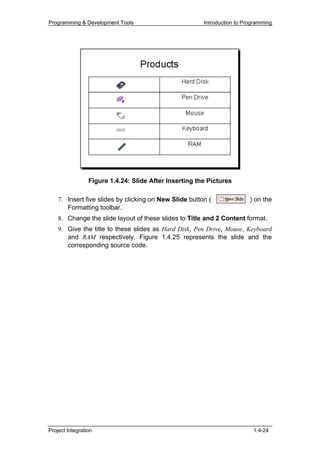 Programming & Development Tools                         Introduction to Programming




                 Figure 1.4.24: Slide After Inserting the Pictures

    7. Insert five slides by clicking on New Slide button (               ) on the
       Formatting toolbar.
    8. Change the slide layout of these slides to Title and 2 Content format.
    9. Give the title to these slides as Hard Disk, Pen Drive, Mouse, Keyboard
       and RAM respectively. Figure 1.4.25 represents the slide and the
       corresponding source code.




Project Integration                                                        1.4-24
 