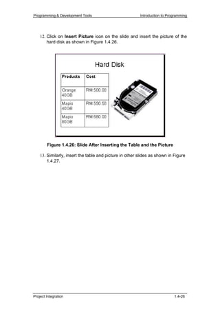 Programming & Development Tools                          Introduction to Programming




    12. Click on Insert Picture icon on the slide and insert the picture of the
        hard disk as shown in Figure 1.4.26.




        Figure 1.4.26: Slide After Inserting the Table and the Picture

    13. Similarly, insert the table and picture in other slides as shown in Figure
        1.4.27.




Project Integration                                                         1.4-26
 