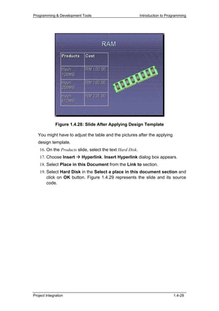 Programming & Development Tools                             Introduction to Programming




              Figure 1.4.28: Slide After Applying Design Template

   You might have to adjust the table and the pictures after the applying
   design template.
    16. On the Products slide, select the text Hard Disk.
    17. Choose Insert     Hyperlink. Insert Hyperlink dialog box appears.
    18. Select Place in this Document from the Link to section.
    19. Select Hard Disk in the Select a place in this document section and
        click on OK button. Figure 1.4.29 represents the slide and its source
        code.




Project Integration                                                            1.4-28
 