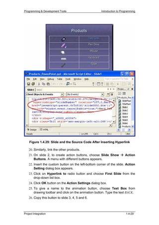 Programming & Development Tools                        Introduction to Programming




    Figure 1.4.29: Slide and the Source Code After Inserting Hyperlink

    20. Similarly, link the other products.
    21. On slide 2, to create action buttons, choose Slide Show           Action
        Buttons. A menu with different buttons appears.
    22. Insert the custom button on the left-bottom corner of the slide. Action
        Setting dialog box appears.
    23. Click on Hyperlink to radio button and choose First Slide from the
        drop-down list box.
    24. Click OK button on the Action Settings dialog box.
    25. To give a name to the animation button, choose Text Box from
        drawing toolbar and click on the animation button. Type the text BACK.
    26. Copy this button to slide 3, 4, 5 and 6.



Project Integration                                                       1.4-29
 